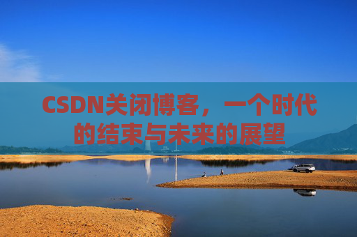 CSDN关闭博客，一个时代的结束与未来的展望